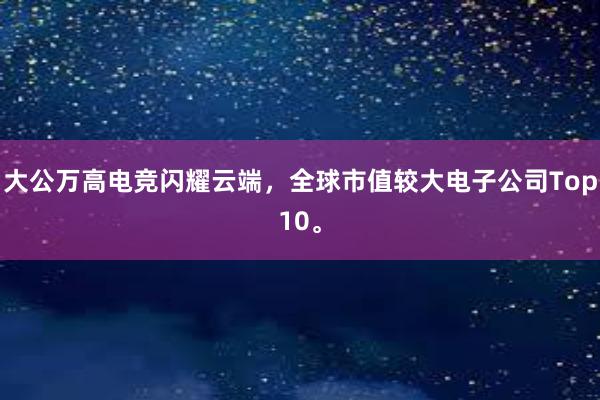 大公万高电竞闪耀云端，全球市值较大电子公司Top10。