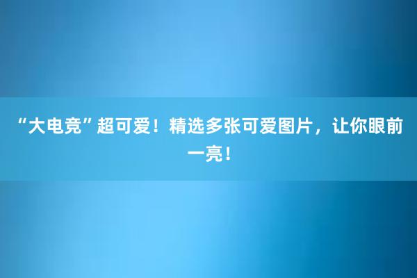 “大电竞”超可爱！精选多张可爱图片，让你眼前一亮！