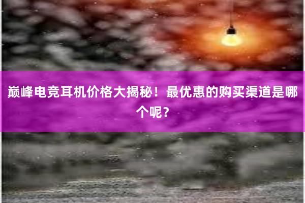 巅峰电竞耳机价格大揭秘！最优惠的购买渠道是哪个呢？