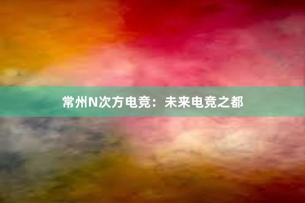 常州N次方电竞：未来电竞之都