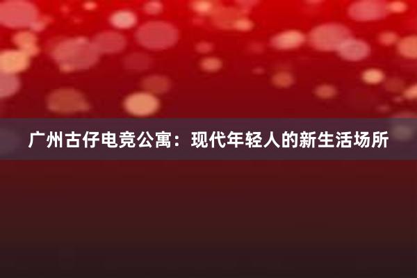 广州古仔电竞公寓：现代年轻人的新生活场所