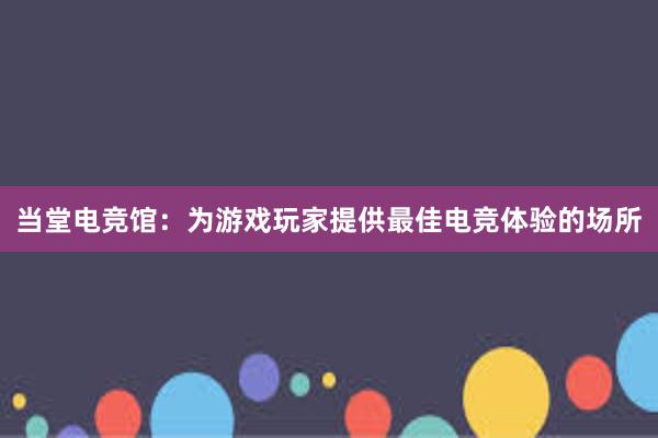 当堂电竞馆：为游戏玩家提供最佳电竞体验的场所