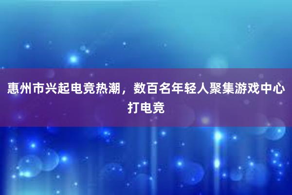 惠州市兴起电竞热潮，数百名年轻人聚集游戏中心打电竞