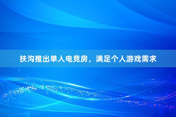 扶沟推出单人电竞房，满足个人游戏需求