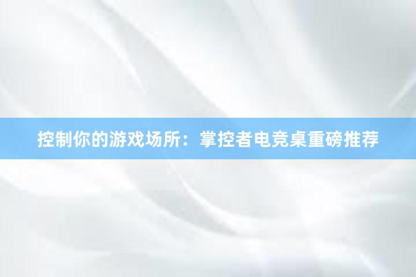 控制你的游戏场所：掌控者电竞桌重磅推荐