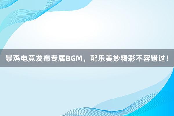 暴鸡电竞发布专属BGM，配乐美妙精彩不容错过！