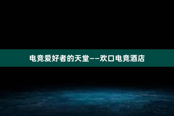 电竞爱好者的天堂——欢口电竞酒店