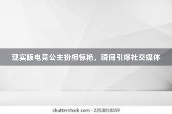 现实版电竞公主扮相惊艳，瞬间引爆社交媒体