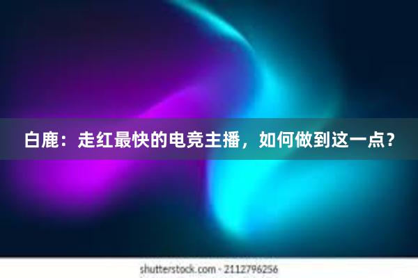 白鹿：走红最快的电竞主播，如何做到这一点？