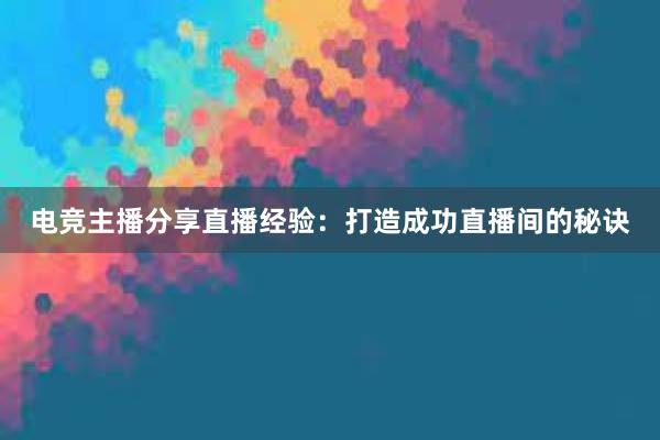 电竞主播分享直播经验：打造成功直播间的秘诀