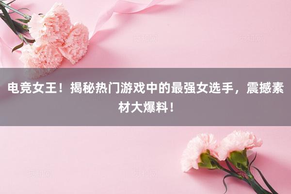 电竞女王！揭秘热门游戏中的最强女选手，震撼素材大爆料！