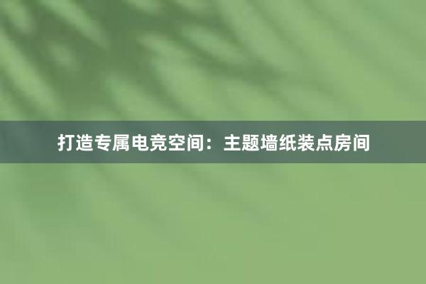 打造专属电竞空间：主题墙纸装点房间