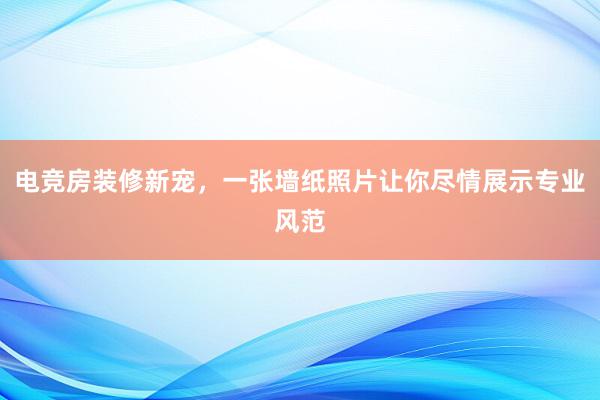 电竞房装修新宠，一张墙纸照片让你尽情展示专业风范