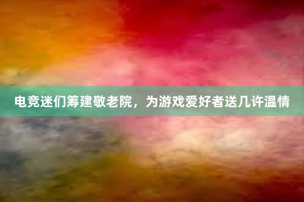 电竞迷们筹建敬老院，为游戏爱好者送几许温情