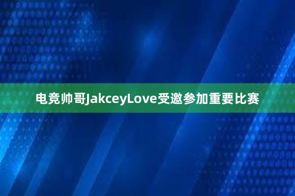 电竞帅哥JakceyLove受邀参加重要比赛