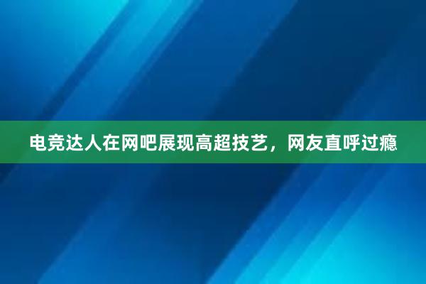 电竞达人在网吧展现高超技艺，网友直呼过瘾