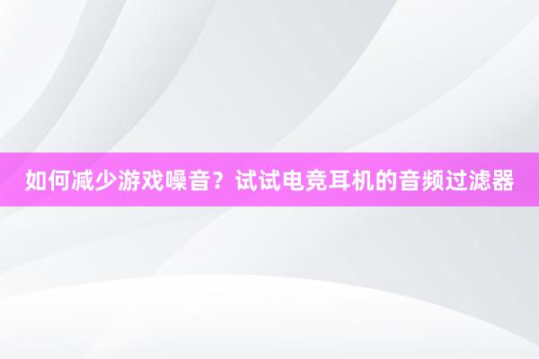 如何减少游戏噪音？试试电竞耳机的音频过滤器