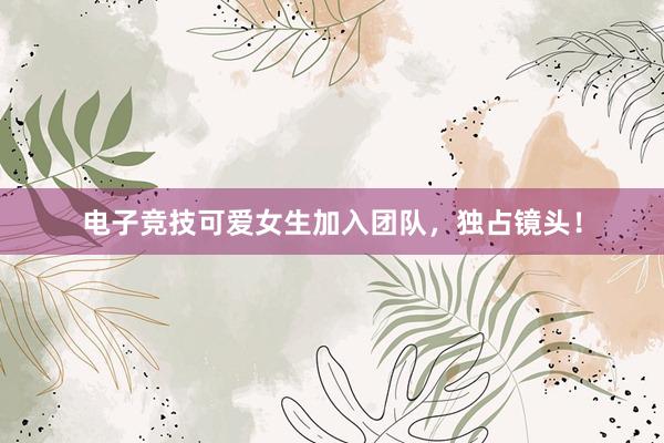 电子竞技可爱女生加入团队，独占镜头！