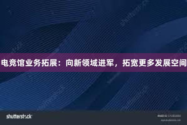 电竞馆业务拓展：向新领域进军，拓宽更多发展空间