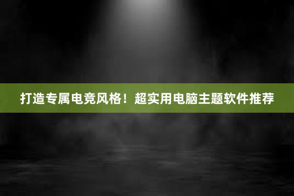 打造专属电竞风格！超实用电脑主题软件推荐