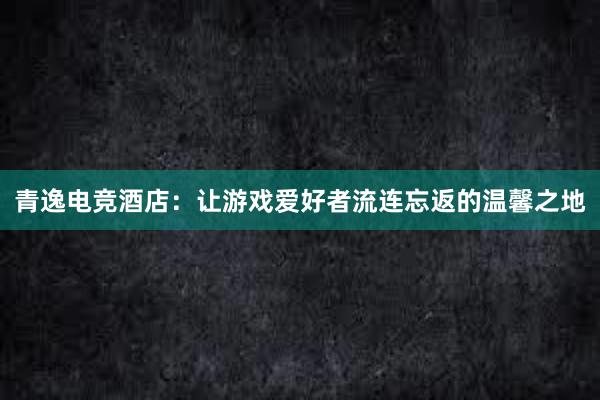 青逸电竞酒店：让游戏爱好者流连忘返的温馨之地