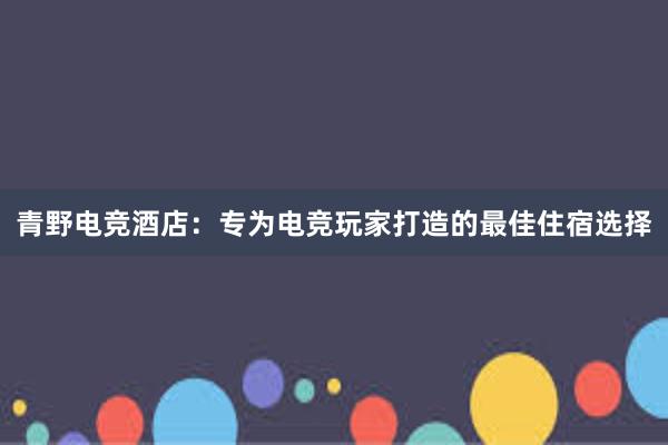 青野电竞酒店：专为电竞玩家打造的最佳住宿选择