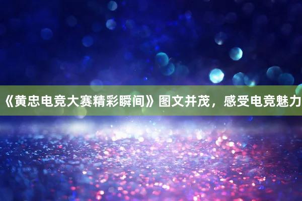 《黄忠电竞大赛精彩瞬间》图文并茂，感受电竞魅力