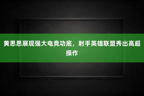 黄思思展现强大电竞功底，射手英雄联盟秀出高超操作